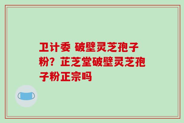 卫计委 破壁灵芝孢子粉？芷芝堂破壁灵芝孢子粉正宗吗
