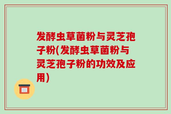 发酵虫草菌粉与灵芝孢子粉(发酵虫草菌粉与灵芝孢子粉的功效及应用)