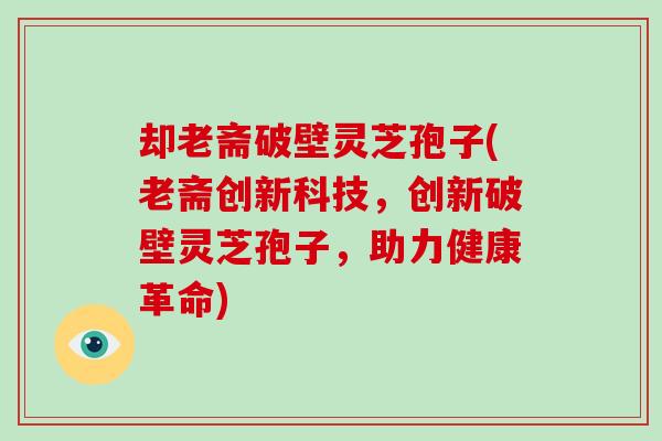 却老斋破壁灵芝孢子(老斋创新科技，创新破壁灵芝孢子，助力健康革命)