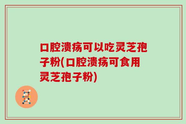 口腔溃疡可以吃灵芝孢子粉(口腔溃疡可食用灵芝孢子粉)