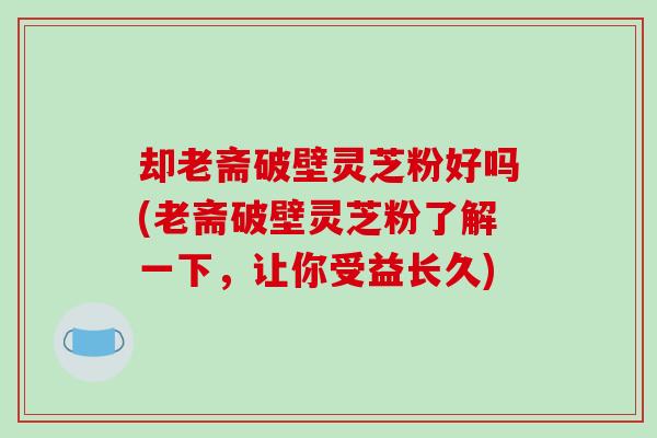 却老斋破壁灵芝粉好吗(老斋破壁灵芝粉了解一下，让你受益长久)
