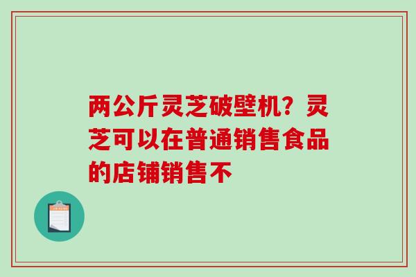 两公斤灵芝破壁机？灵芝可以在普通销售食品的店铺销售不