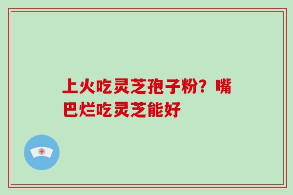 上火吃灵芝孢子粉？嘴巴烂吃灵芝能好
