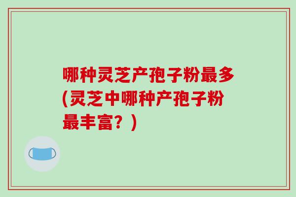 哪种灵芝产孢子粉最多(灵芝中哪种产孢子粉最丰富？)