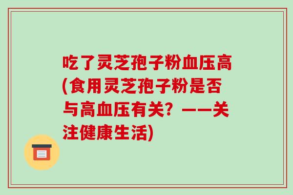 吃了灵芝孢子粉血压高(食用灵芝孢子粉是否与高血压有关？——关注健康生活)