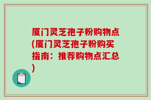 厦门灵芝孢子粉购物点(厦门灵芝孢子粉购买指南：推荐购物点汇总)