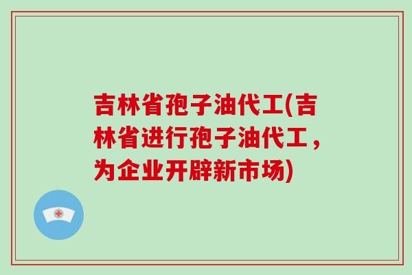 吉林省孢子油代工(吉林省进行孢子油代工，为企业开辟新市场)