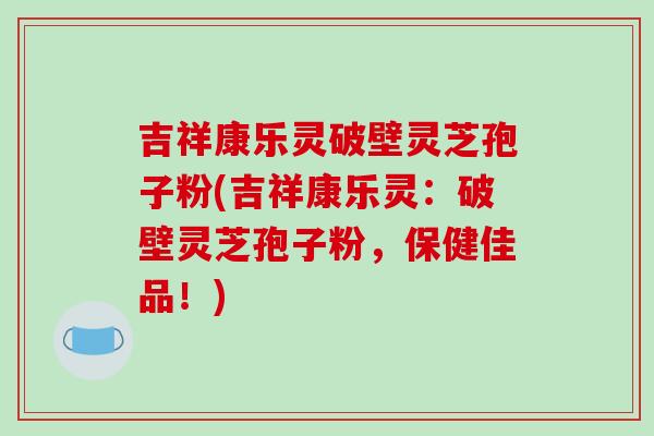 吉祥康乐灵破壁灵芝孢子粉(吉祥康乐灵：破壁灵芝孢子粉，保健佳品！)