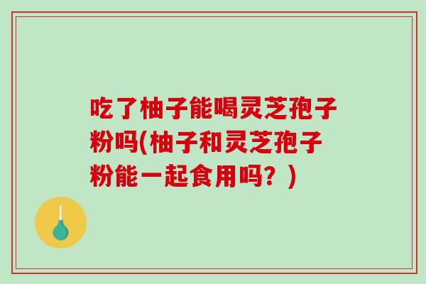 吃了柚子能喝灵芝孢子粉吗(柚子和灵芝孢子粉能一起食用吗？)