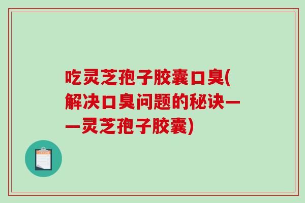 吃灵芝孢子胶囊口臭(解决口臭问题的秘诀——灵芝孢子胶囊)