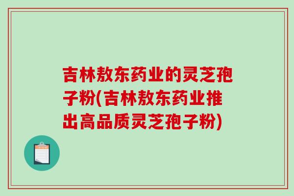 吉林敖东药业的灵芝孢子粉(吉林敖东药业推出高品质灵芝孢子粉)