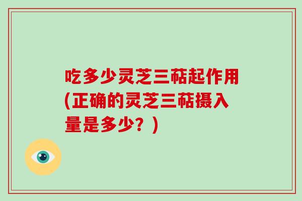 吃多少灵芝三萜起作用(正确的灵芝三萜摄入量是多少？)