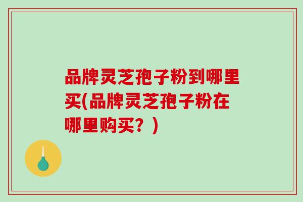 品牌灵芝孢子粉到哪里买(品牌灵芝孢子粉在哪里购买？)