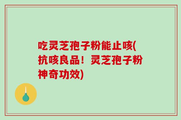 吃灵芝孢子粉能止咳(抗咳良品！灵芝孢子粉神奇功效)