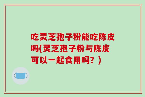吃灵芝孢子粉能吃陈皮吗(灵芝孢子粉与陈皮可以一起食用吗？)