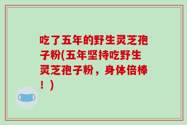 吃了五年的野生灵芝孢子粉(五年坚持吃野生灵芝孢子粉，身体倍棒！)