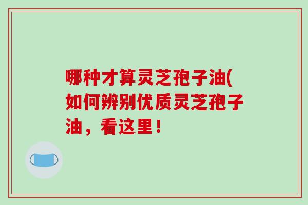 哪种才算灵芝孢子油(如何辨别优质灵芝孢子油，看这里！