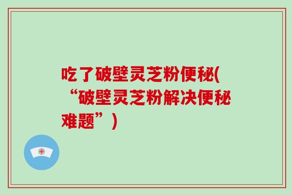 吃了破壁灵芝粉便秘(“破壁灵芝粉解决便秘难题”)