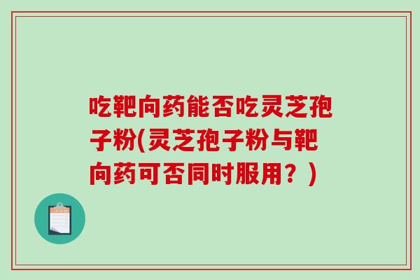 吃靶向药能否吃灵芝孢子粉(灵芝孢子粉与靶向药可否同时服用？)