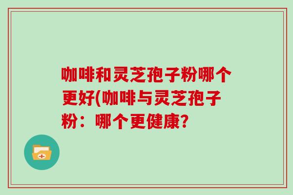 咖啡和灵芝孢子粉哪个更好(咖啡与灵芝孢子粉：哪个更健康？