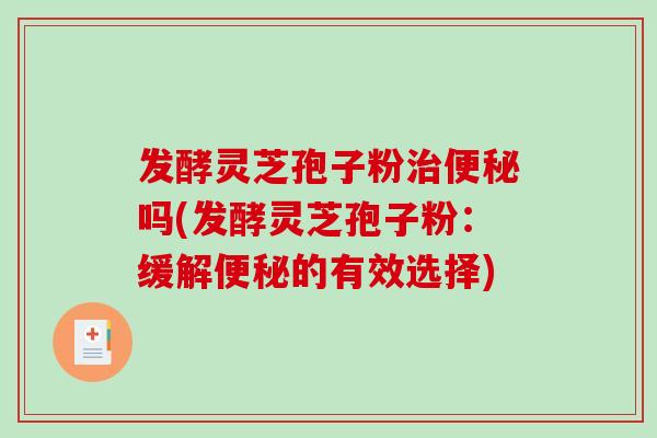 发酵灵芝孢子粉治便秘吗(发酵灵芝孢子粉：缓解便秘的有效选择)