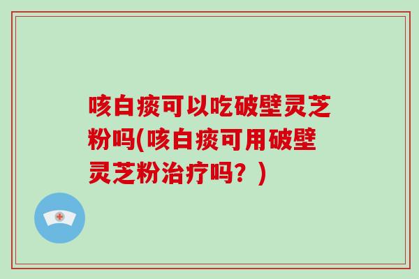 咳白痰可以吃破壁灵芝粉吗(咳白痰可用破壁灵芝粉治疗吗？)