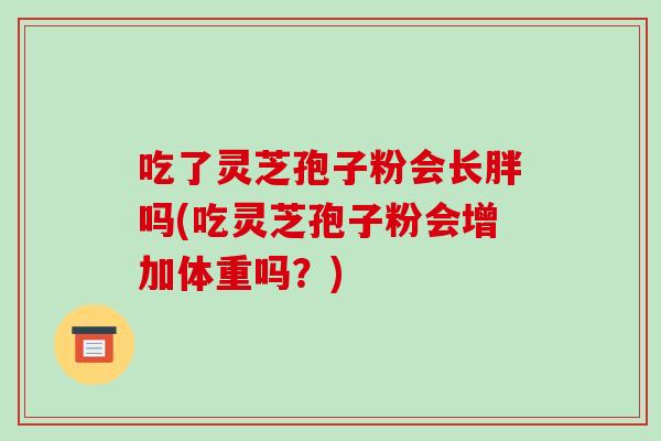 吃了灵芝孢子粉会长胖吗(吃灵芝孢子粉会增加体重吗？)