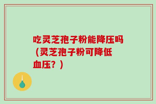 吃灵芝孢子粉能降压吗 (灵芝孢子粉可降低血压？)