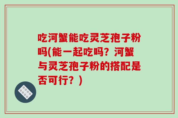 吃河蟹能吃灵芝孢子粉吗(能一起吃吗？河蟹与灵芝孢子粉的搭配是否可行？)