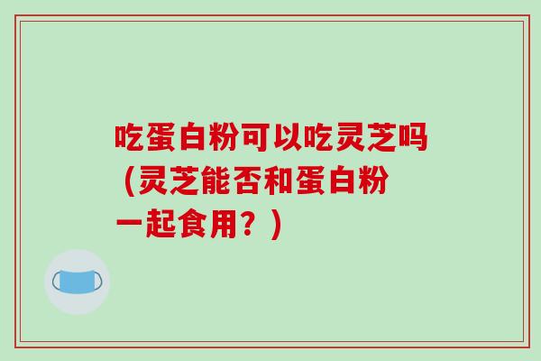 吃蛋白粉可以吃灵芝吗 (灵芝能否和蛋白粉一起食用？)