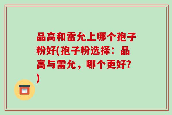 品高和雷允上哪个孢子粉好(孢子粉选择：品高与雷允，哪个更好？)