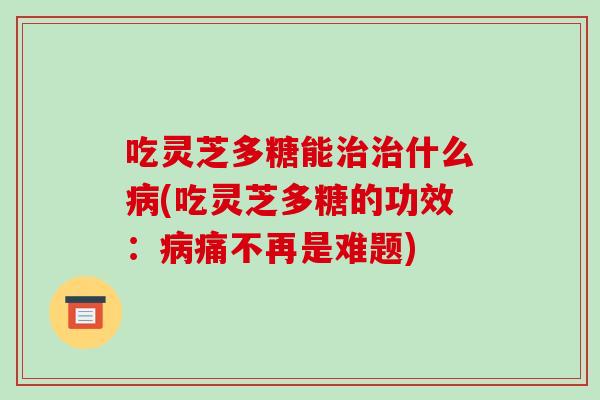 吃灵芝多糖能什么(吃灵芝多糖的功效：痛不再是难题)