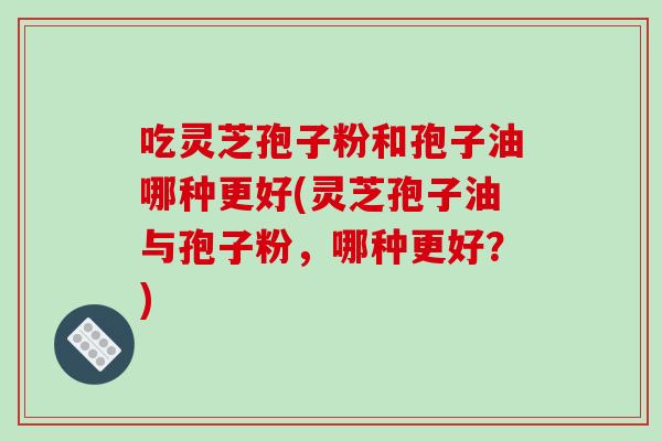吃灵芝孢子粉和孢子油哪种更好(灵芝孢子油与孢子粉，哪种更好？)