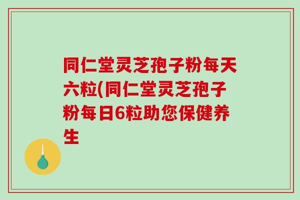 同仁堂灵芝孢子粉每天六粒(同仁堂灵芝孢子粉每日6粒助您保健养生