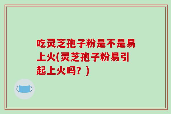 吃灵芝孢子粉是不是易上火(灵芝孢子粉易引起上火吗？)
