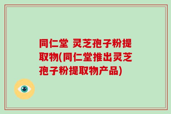 同仁堂 灵芝孢子粉提取物(同仁堂推出灵芝孢子粉提取物产品)