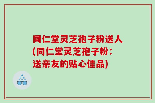 同仁堂灵芝孢子粉送人(同仁堂灵芝孢子粉：送亲友的贴心佳品)