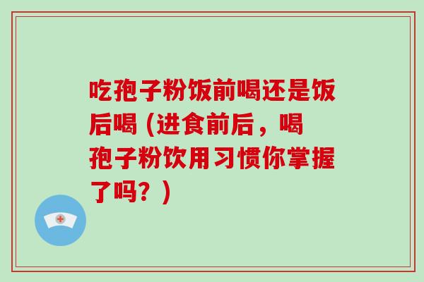 吃孢子粉饭前喝还是饭后喝 (进食前后，喝孢子粉饮用习惯你掌握了吗？)