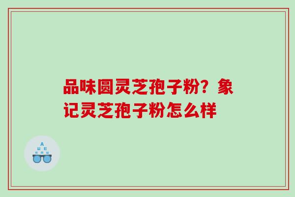 品味圆灵芝孢子粉？象记灵芝孢子粉怎么样