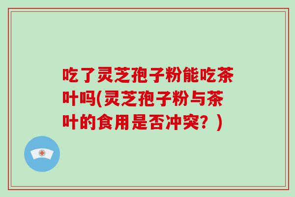 吃了灵芝孢子粉能吃茶叶吗(灵芝孢子粉与茶叶的食用是否冲突？)