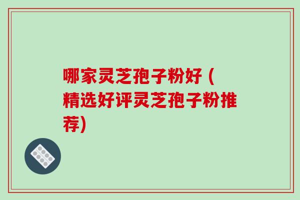 哪家灵芝孢子粉好 (精选好评灵芝孢子粉推荐)
