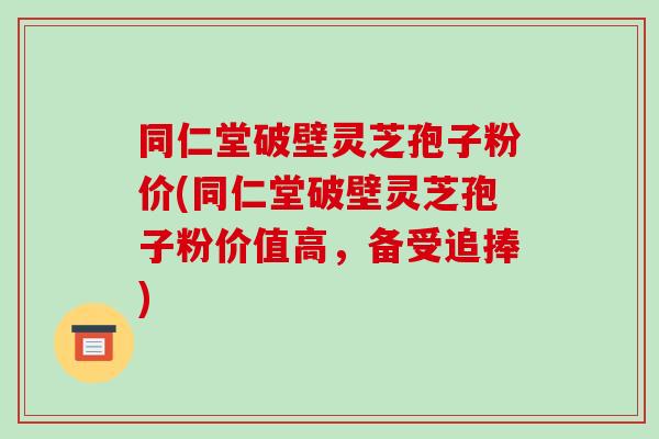 同仁堂破壁灵芝孢子粉价(同仁堂破壁灵芝孢子粉价值高，备受追捧)