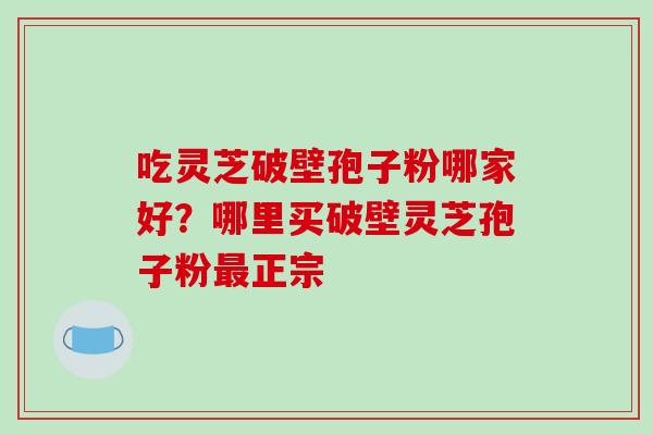 吃灵芝破壁孢子粉哪家好？哪里买破壁灵芝孢子粉最正宗
