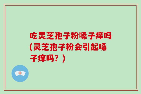 吃灵芝孢子粉嗓子痒吗(灵芝孢子粉会引起嗓子痒吗？)