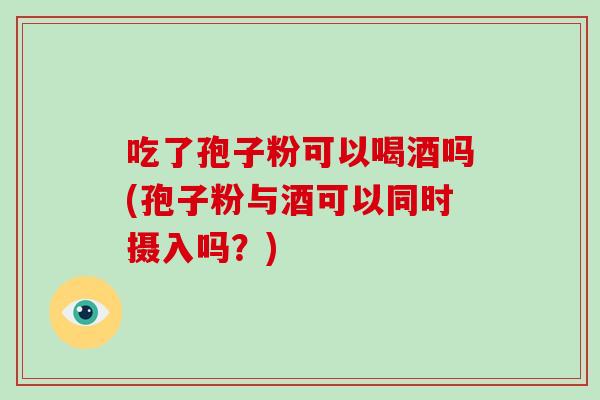 吃了孢子粉可以喝酒吗(孢子粉与酒可以同时摄入吗？)