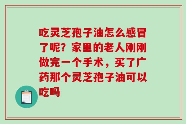 吃灵芝孢子油怎么感冒了呢？家里的老人刚刚做完一个手术，买了广药那个灵芝孢子油可以吃吗