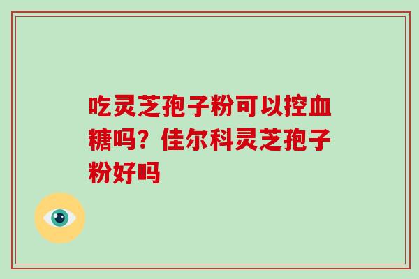 吃灵芝孢子粉可以控血糖吗？佳尔科灵芝孢子粉好吗