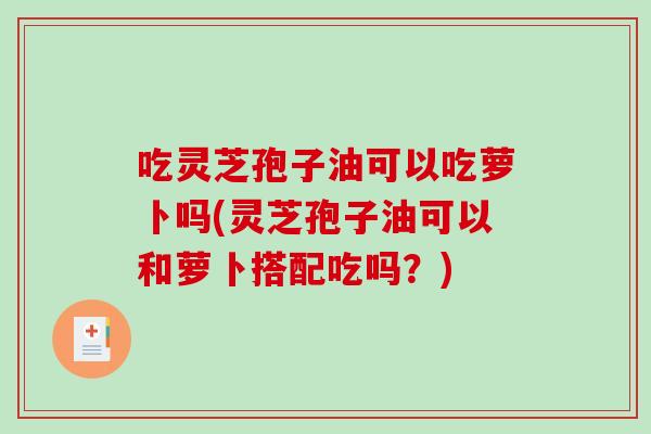 吃灵芝孢子油可以吃萝卜吗(灵芝孢子油可以和萝卜搭配吃吗？)