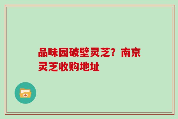 品味园破壁灵芝？南京灵芝收购地址