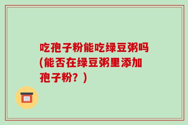吃孢子粉能吃绿豆粥吗(能否在绿豆粥里添加孢子粉？)